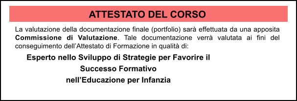 ATTESTATO DEL CORSO La valutazione della documentazione finale (portfolio) sar effettuata da una apposita Commissione di Valutazione. Tale documentazione verr valutata ai fini del conseguimento dellAttestato di Formazione in qualit di: Esperto nello Sviluppo di Strategie per Favorire il Successo Formativo  nellEducazione per Infanzia