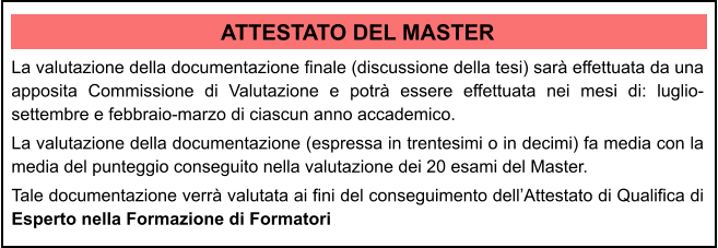 ATTESTATO DEL MASTER La valutazione della documentazione finale (discussione della tesi) sar effettuata da una apposita Commissione di Valutazione e potr essere effettuata nei mesi di: luglio-settembre e febbraio-marzo di ciascun anno accademico.  La valutazione della documentazione (espressa in trentesimi o in decimi) fa media con la media del punteggio conseguito nella valutazione dei 20 esami del Master.  Tale documentazione verr valutata ai fini del conseguimento dellAttestato di Qualifica di Esperto nella Formazione di Formatori